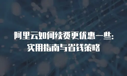 阿里云如何续费更优惠一些：实用指南与省钱策略