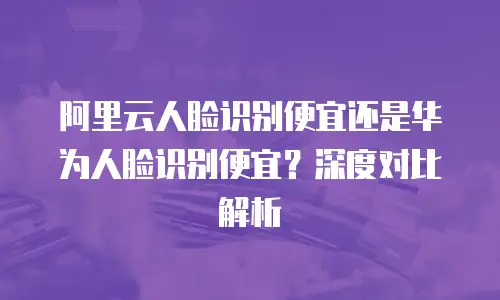 阿里云人脸识别便宜还是华为人脸识别便宜？深度对比解析