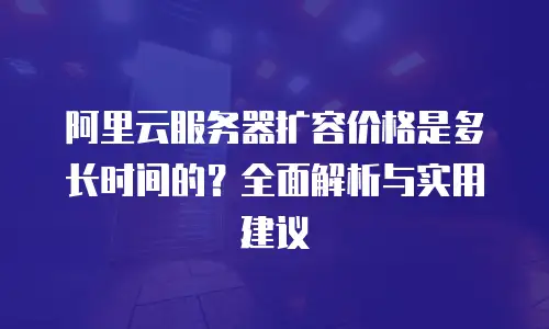 阿里云服务器扩容价格是多长时间的？全面解析与实用建议