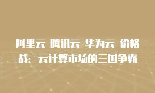 阿里云 腾讯云 华为云 价格战：云计算市场的三国争霸