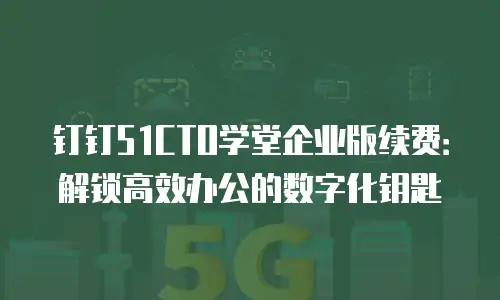 钉钉51CTO学堂企业版续费：解锁高效办公的数字化钥匙
