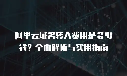阿里云域名转入费用是多少钱？全面解析与实用指南