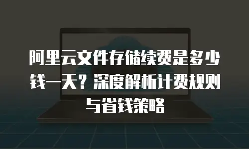 阿里云文件存储续费是多少钱一天？深度解析计费规则与省钱策略