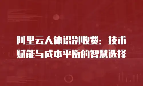 阿里云人体识别收费：技术赋能与成本平衡的智慧选择