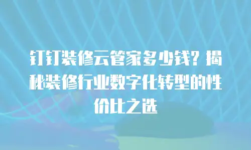 钉钉装修云管家多少钱？揭秘装修行业数字化转型的性价比之选