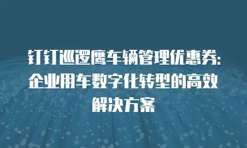 钉钉巡逻鹰车辆管理优惠券：企业用车数字化转型的高效解决方案