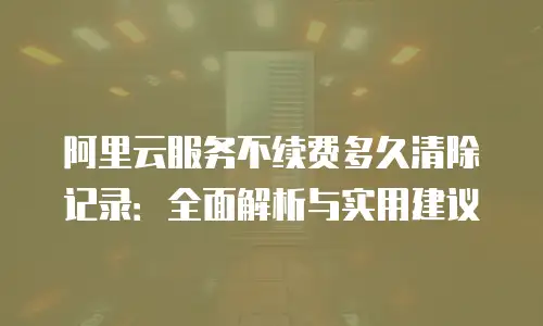 阿里云服务不续费多久清除记录：全面解析与实用建议