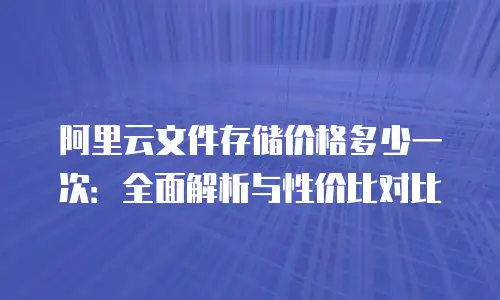 阿里云文件存储价格多少一次：全面解析与性价比对比