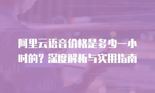 阿里云语音价格是多少一小时的？深度解析与实用指南