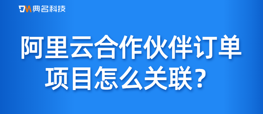 阿里云合作伙伴订单项目怎么关联
