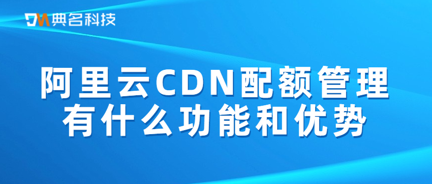 阿里云CDN配额管理有什么功能和优势