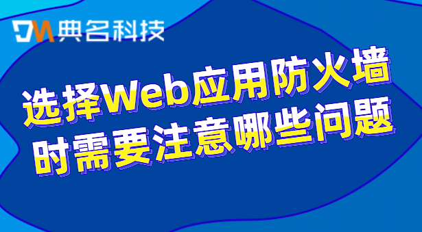 选择Web应用防火墙时需要注意哪些问题