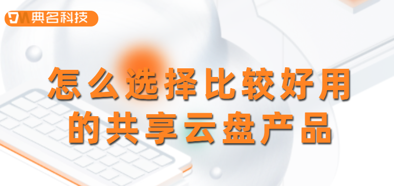 选购共享云盘：怎么选择比较好用的共享云盘产品