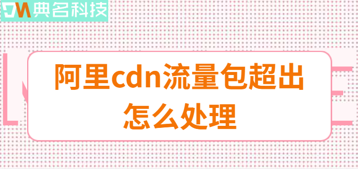 阿里 cdn流量包：阿里cdn流量包超出怎么处理