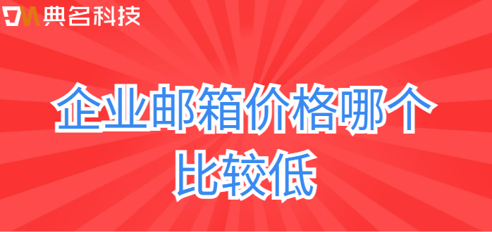 企业邮箱收费对比：企业邮箱价格哪个比较低