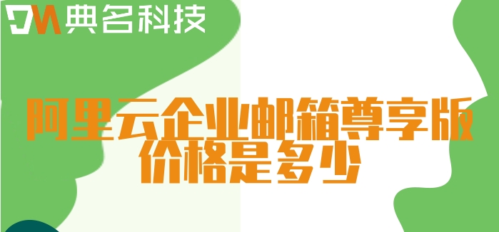 阿里云邮箱费用:阿里云企业邮箱尊享版价格是多少