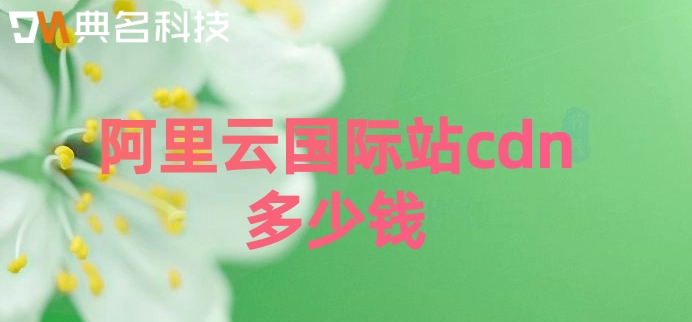 阿里云国际站价格：阿里云国际站cdn多少钱