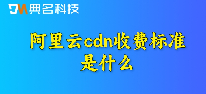 国内cdn加速费用：阿里云cdn收费标准是什么